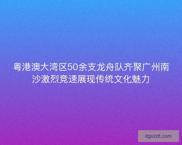 粤港澳大湾区50余支龙舟队齐聚广州南沙激烈竞速展现传统文化魅力