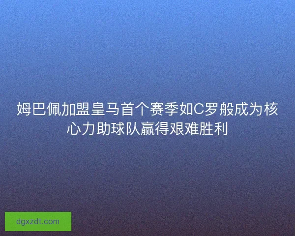 姆巴佩加盟皇马首个赛季如C罗般成为核心力助球队赢得艰难胜利