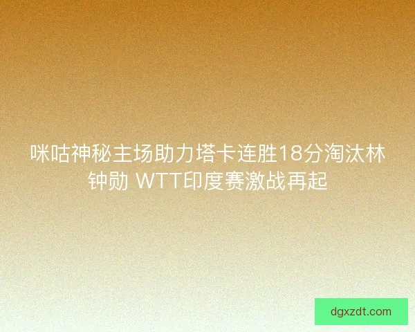 咪咕神秘主场助力塔卡连胜18分淘汰林钟勋 WTT印度赛激战再起