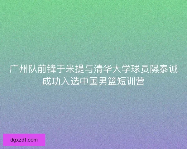 广州队前锋于米提与清华大学球员隰泰诚成功入选中国男篮短训营
