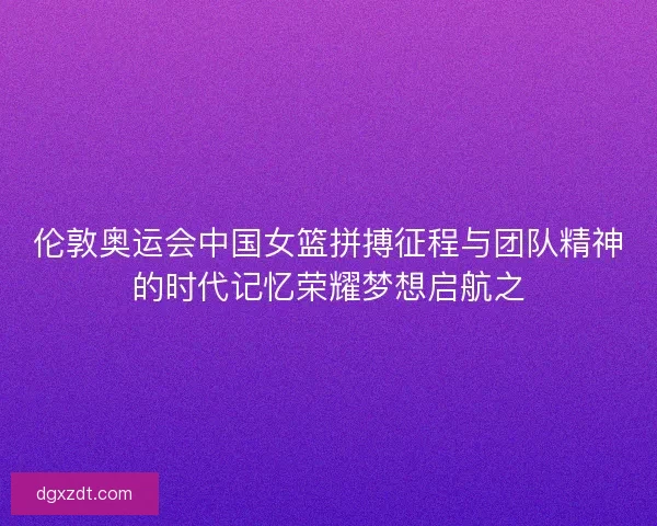 伦敦奥运会中国女篮拼搏征程与团队精神的时代记忆荣耀梦想启航之