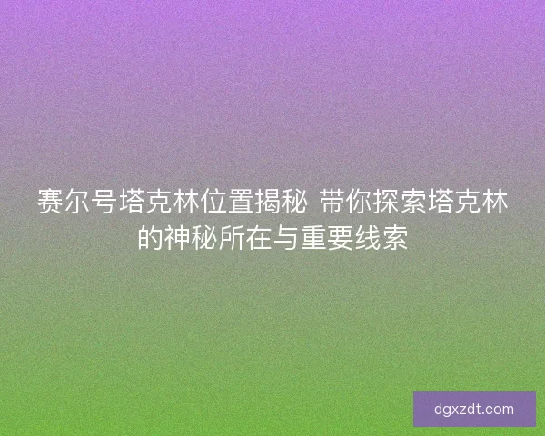 赛尔号塔克林位置揭秘 带你探索塔克林的神秘所在与重要线索