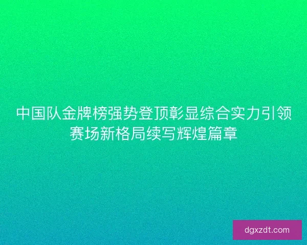 中国队金牌榜强势登顶彰显综合实力引领赛场新格局续写辉煌篇章