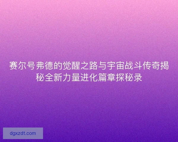 赛尔号弗德的觉醒之路与宇宙战斗传奇揭秘全新力量进化篇章探秘录