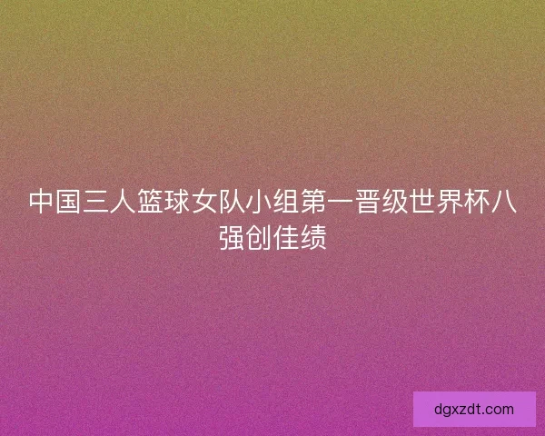 中国三人篮球女队小组第一晋级世界杯八强创佳绩