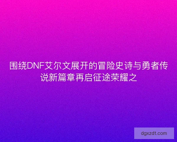 围绕DNF艾尔文展开的冒险史诗与勇者传说新篇章再启征途荣耀之