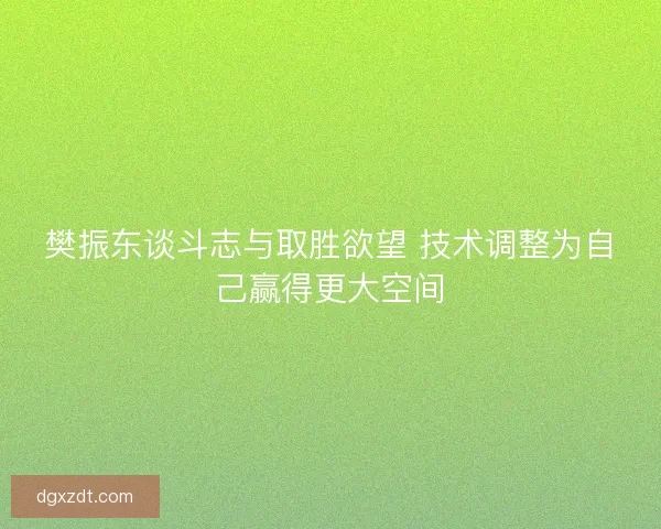 樊振东谈斗志与取胜欲望 技术调整为自己赢得更大空间