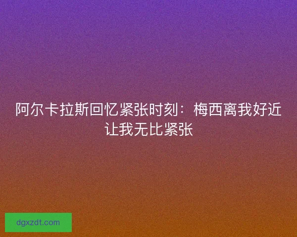 阿尔卡拉斯回忆紧张时刻：梅西离我好近让我无比紧张